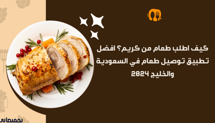 كيف اطلب طعام من كريم؟ افضل تطبيق توصيل طعام في السعودية والخليج 2024